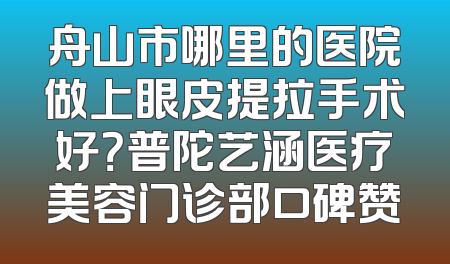 舟山市哪里的医院做上眼皮提拉手术好？普陀艺涵医疗美容门诊部口碑赞