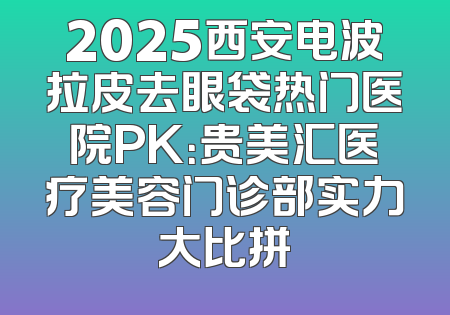 2025西安电波拉皮去眼袋热门医院PK：贵美汇医疗美容门诊部实力大比拼