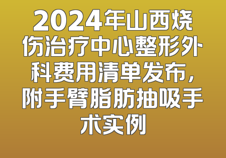 2024年山西烧伤治疗中心整形外科费用清单发布，附手臂脂肪抽吸手术实例