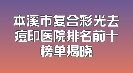 本溪市复合彩光去痘印医院排名前十榜单揭晓