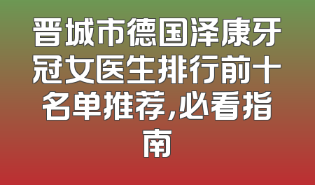 晋城市德国泽康牙冠女医生排行前十名单推荐，必看指南