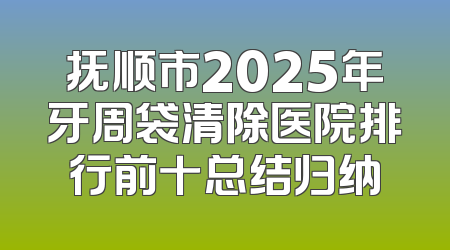 抚顺市2025年牙周袋清除医院排行前十总结归纳