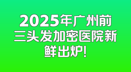 2025年广州前三头发加密医院新鲜出炉！