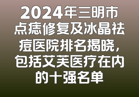 2024年三明市点痣修复及冰晶祛痘医院排名揭晓，包括艾芙医疗在内的十强名单