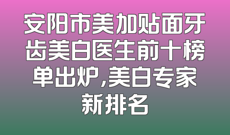 安阳市美加贴面牙齿美白医生前十榜单出炉，美白专家新排名