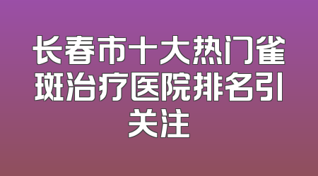 长春市十大热门雀斑治疗医院排名引关注