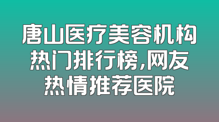 唐山医疗美容机构热门排行榜，网友热情推荐医院