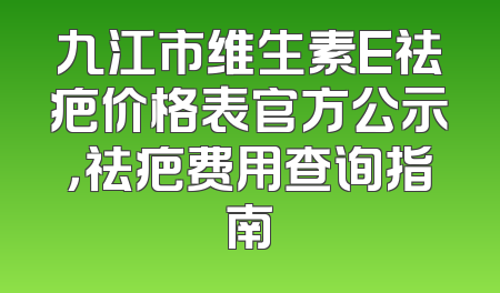 九江市维生素E祛疤价格表官方公示，祛疤费用查询指南