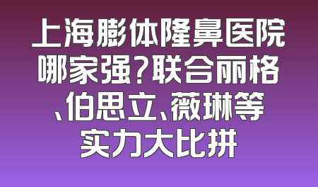 上海膨体隆鼻医院哪家强？联合丽格、伯思立、薇琳等实力大比拼