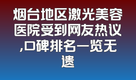烟台地区激光美容医院受到网友热议，口碑排名一览无遗