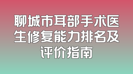 聊城市耳部手术医生修复能力排名及评价指南