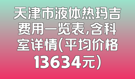 天津市液体热玛吉费用一览表，含科室详情（平均价格13634元）