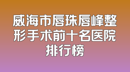 威海市唇珠唇峰整形手术前十名医院排行榜