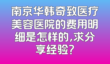 南京华韩奇致医疗美容医院的费用明细是怎样的，求分享经验？