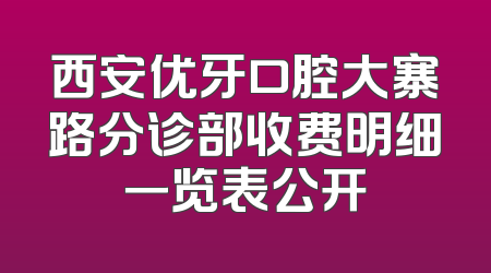 西安优牙口腔大寨路分诊部收费明细一览表公开
