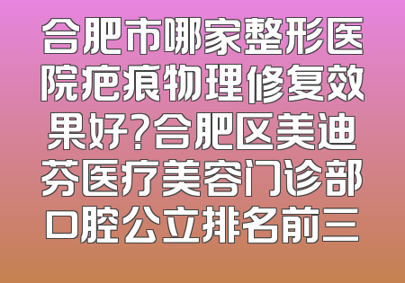 合肥市哪家整形医院疤痕物理修复效果好？合肥区美迪芬医疗美容门诊部口腔公立排名前三