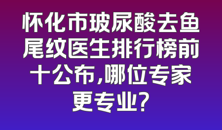 怀化市玻尿酸去鱼尾纹医生排行榜前十公布，哪位专家更专业？