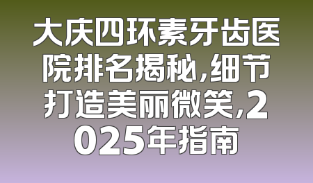 大庆四环素牙齿医院排名揭秘，细节打造美丽微笑，2025年指南