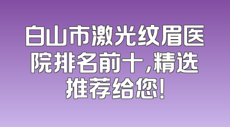 白山市激光纹眉医院排名前十，精选推荐给您！