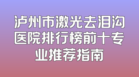 泸州市激光去泪沟医院排行榜前十专业推荐指南
