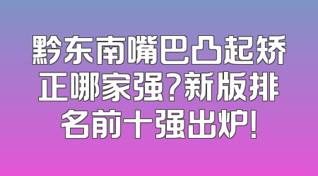 黔东南嘴巴凸起矫正哪家强？新版排名前十强出炉！