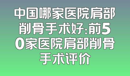 中国哪家医院肩部削骨手术好：前50家医院肩部削骨手术评价