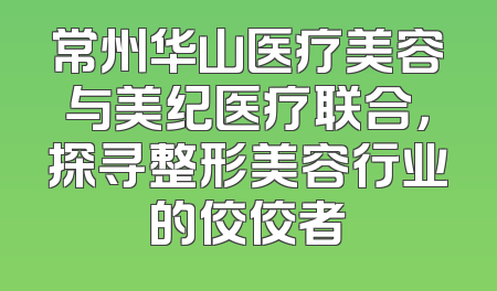 常州华山医疗美容与美纪医疗联合，探寻整形美容行业的佼佼者