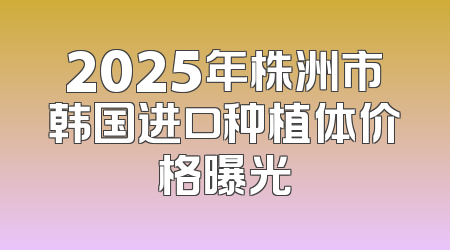 2025年株洲市韩国进口种植体价格曝光