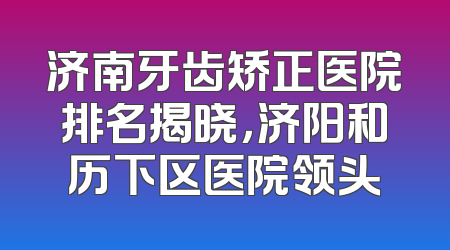 济南牙齿矫正医院排名揭晓，济阳和历下区医院领头