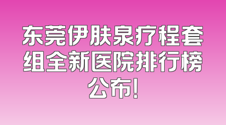 东莞伊肤泉疗程套组全新医院排行榜公布！