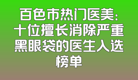 百色市热门医美：十位擅长消除严重黑眼袋的医生入选榜单