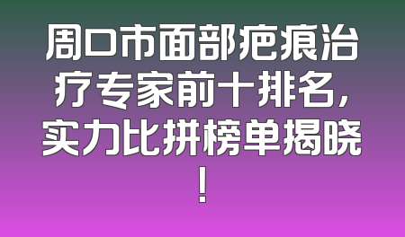周口市面部疤痕治疗专家前十排名，实力比拼榜单揭晓！