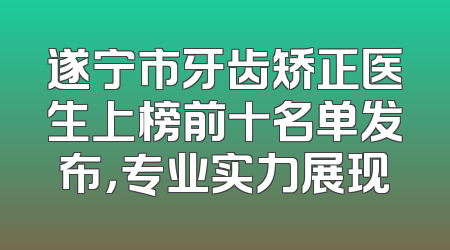 遂宁市牙齿矫正医生上榜前十名单发布，专业实力展现
