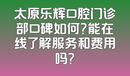 太原乐辉口腔门诊部口碑如何？能在线了解服务和费用吗？
