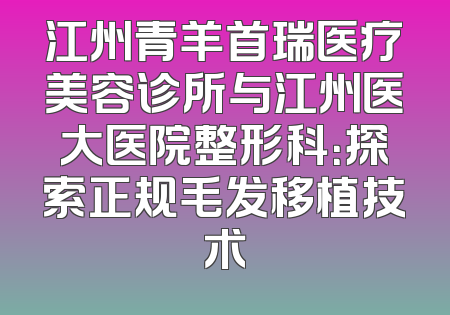 江州青羊首瑞医疗美容诊所与江州医大医院整形科：探索正规毛发移植技术