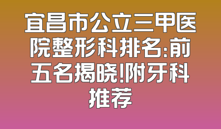 宜昌市公立三甲医院整形科排名：前五名揭晓！附牙科推荐