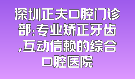 深圳正夫口腔门诊部：专业矫正牙齿，互动信赖的综合口腔医院
