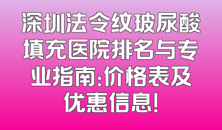 深圳法令纹玻尿酸填充医院排名与专业指南：价格表及优惠信息！