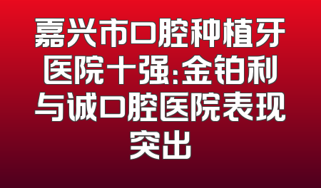 嘉兴市口腔种植牙医院十强：金铂利与诚口腔医院表现突出