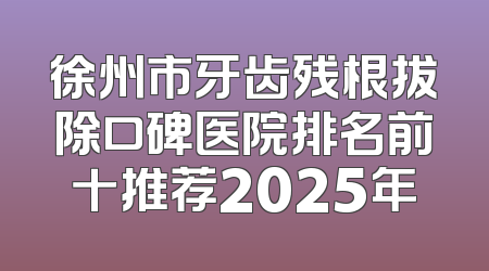 徐州市牙齿残根拔除口碑医院排名前十推荐2025年