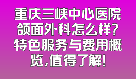 重庆三峡中心医院颌面外科怎么样？特色服务与费用概览，值得了解！