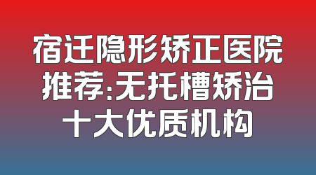 宿迁隐形矫正医院推荐：无托槽矫治十大优质机构