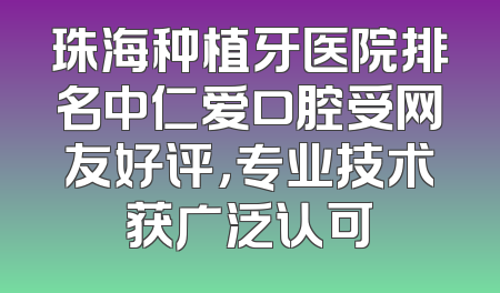 珠海种植牙医院排名中仁爱口腔受网友好评，专业技术获广泛认可