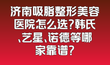 济南吸脂整形美容医院怎么选？韩氏、艺星、诺德等哪家靠谱？