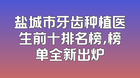 盐城市牙齿种植医生前十排名榜，榜单全新出炉