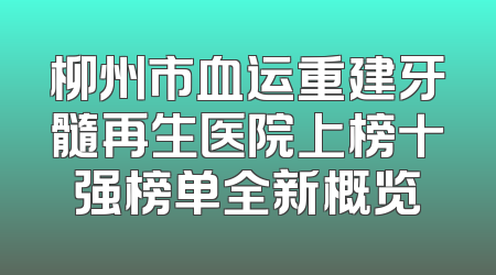 柳州市血运重建牙髓再生医院上榜十强榜单全新概览
