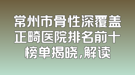 常州市骨性深覆盖正畸医院排名前十榜单揭晓，解读