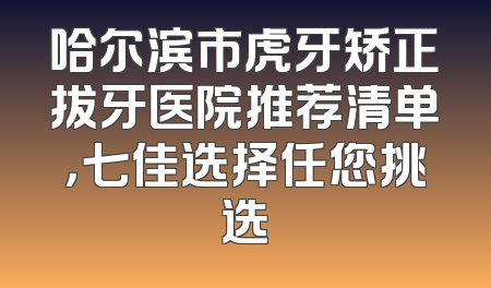 哈尔滨市虎牙矫正拔牙医院推荐清单，七佳选择任您挑选