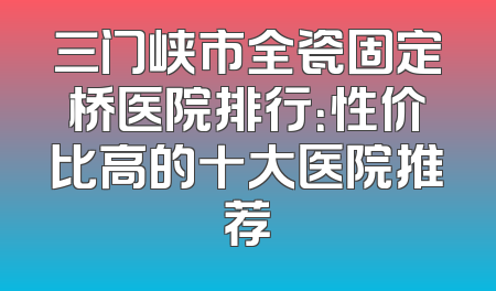三门峡市全瓷固定桥医院排行：性价比高的十大医院推荐