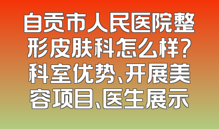 自贡市人民医院整形皮肤科怎么样？科室优势、开展美容项目、医生展示